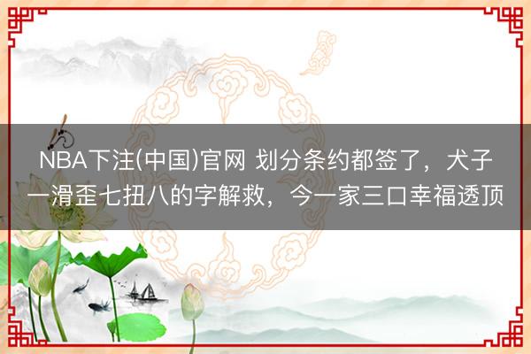 NBA下注(中国)官网 划分条约都签了，犬子一滑歪七扭八的字解救，今一家三口幸福透顶