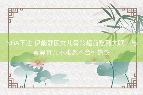 NBA下注 伊能静因女儿骨龄超前愁到失眠！与秦昊育儿不雅念不合引热议