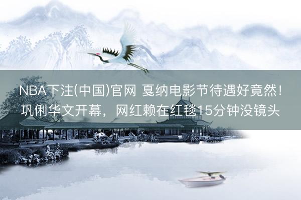 NBA下注(中国)官网 戛纳电影节待遇好竟然！巩俐华文开幕，网红赖在红毯15分钟没镜头