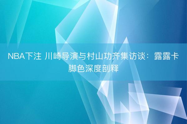 NBA下注 川崎导演与村山功齐集访谈：露露卡脚色深度剖释