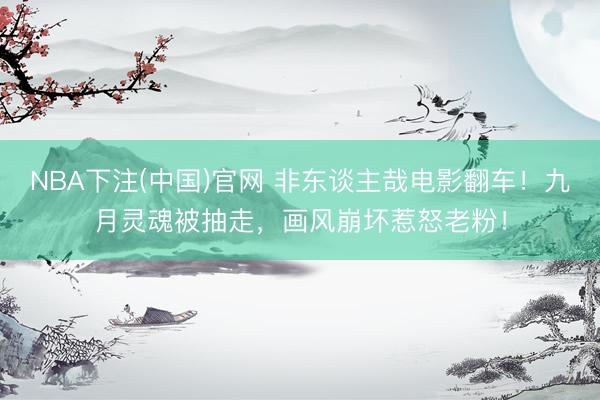 NBA下注(中国)官网 非东谈主哉电影翻车！九月灵魂被抽走，画风崩坏惹怒老粉！