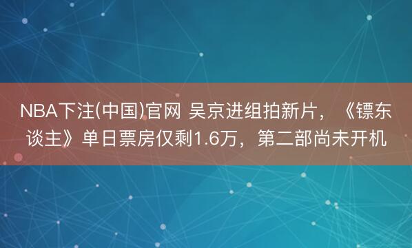 NBA下注(中国)官网 吴京进组拍新片，《镖东谈主》单日票房仅剩1.6万，第二部尚未开机