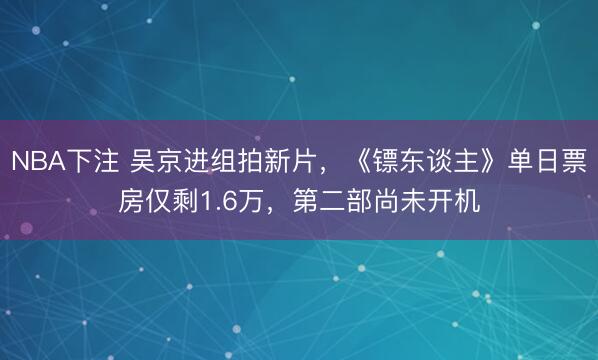 NBA下注 吴京进组拍新片,《镖东谈主》单日票房仅剩1.6万,第二部尚未开机