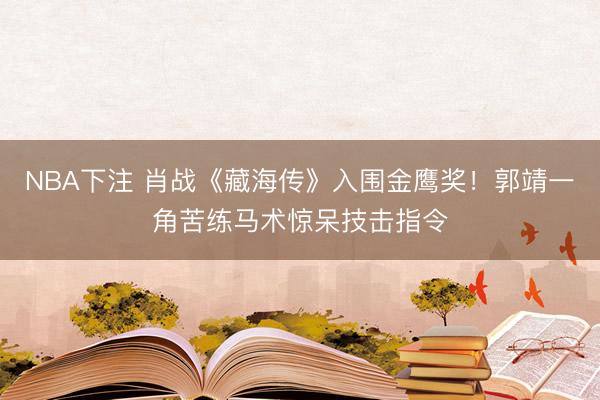 NBA下注 肖战《藏海传》入围金鹰奖!郭靖一角苦练马术惊呆技击指令