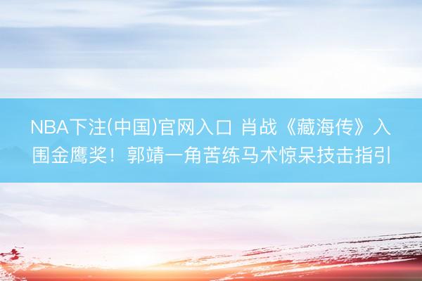 NBA下注(中国)官网入口 肖战《藏海传》入围金鹰奖!郭靖一角苦练马术惊呆技击指引
