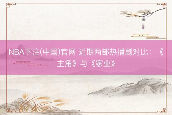 NBA下注(中国)官网 近期两部热播剧对比：《主角》与《家业》