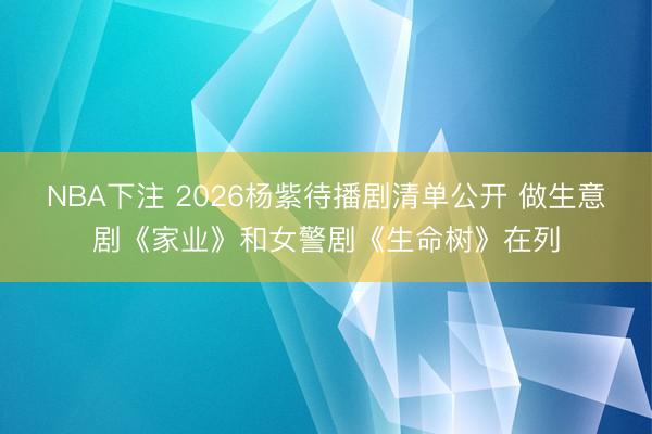 NBA下注 2026杨紫待播剧清单公开 做生意剧《家业》和女警剧《生命树》在列