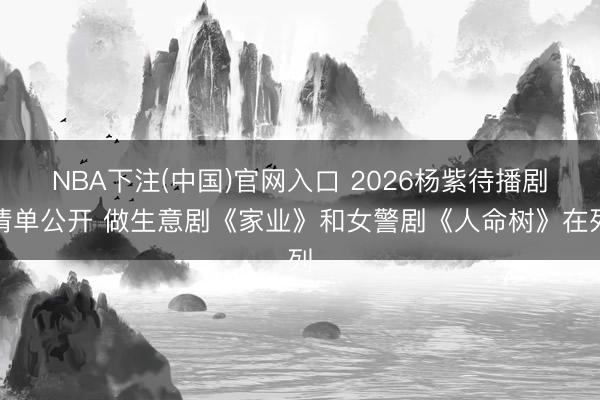 NBA下注(中国)官网入口 2026杨紫待播剧清单公开 做生意剧《家业》和女警剧《人命树》在列