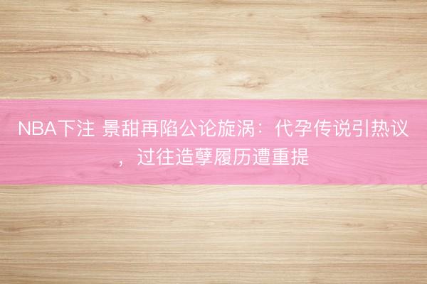 NBA下注 景甜再陷公论旋涡：代孕传说引热议，过往造孽履历遭重提