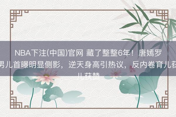 NBA下注(中国)官网 藏了整整6年！唐嫣罗晋男儿首曝明显侧影，逆天身高引热议，反内卷育儿获赞
