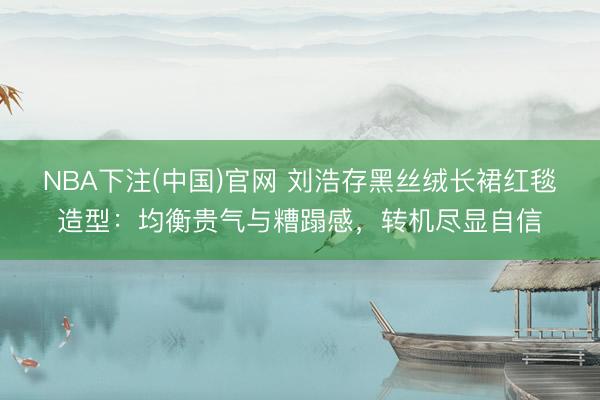 NBA下注(中国)官网 刘浩存黑丝绒长裙红毯造型：均衡贵气与糟蹋感，转机尽显自信