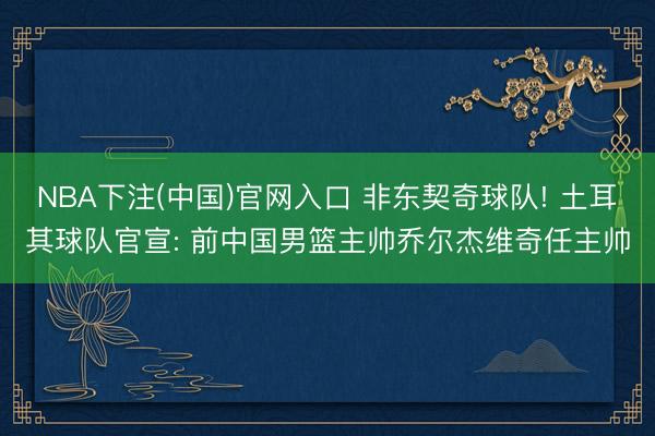 NBA下注(中国)官网入口 非东契奇球队! 土耳其球队官宣: 前中国男篮主帅乔尔杰维奇任主帅