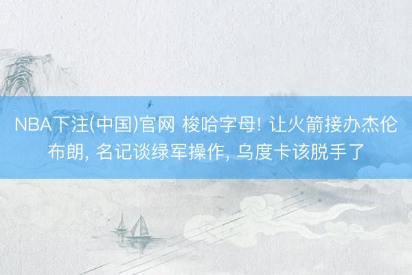 NBA下注(中国)官网 梭哈字母! 让火箭接办杰伦布朗， 名记谈绿军操作， 乌度卡该脱手了