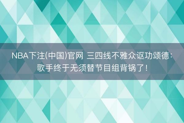NBA下注(中国)官网 三四线不雅众讴功颂德：歌手终于无须替节目组背锅了！