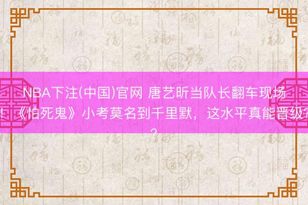 NBA下注(中国)官网 唐艺昕当队长翻车现场！《怕死鬼》小考莫名到千里默，这水平真能晋级？