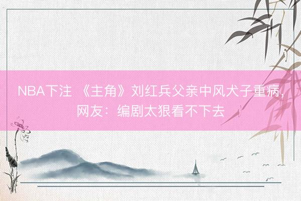 NBA下注 《主角》刘红兵父亲中风犬子重病，网友：编剧太狠看不下去