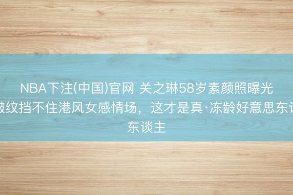 NBA下注(中国)官网 关之琳58岁素颜照曝光!皱纹挡不住港风女感情场,这才是真·冻龄好意思东谈主