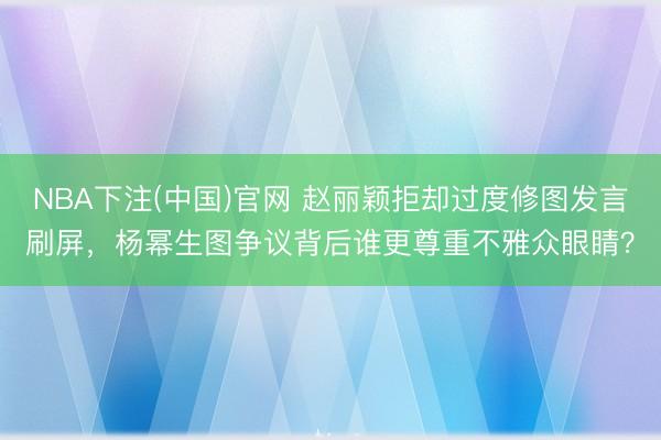NBA下注(中国)官网 赵丽颖拒却过度修图发言刷屏，杨幂生图争议背后谁更尊重不雅众眼睛？