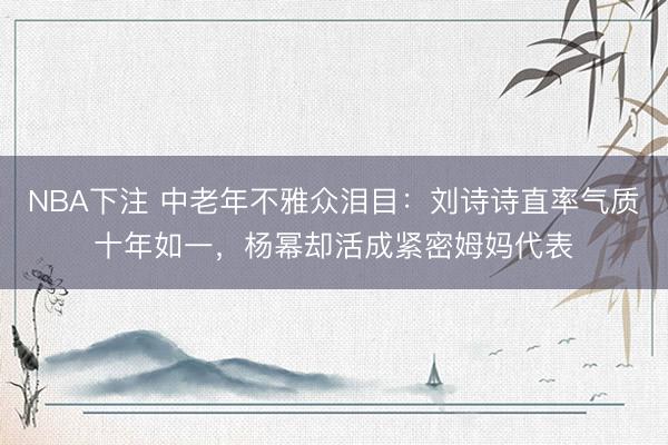 NBA下注 中老年不雅众泪目:刘诗诗直率气质十年如一,杨幂却活成紧密姆妈代表