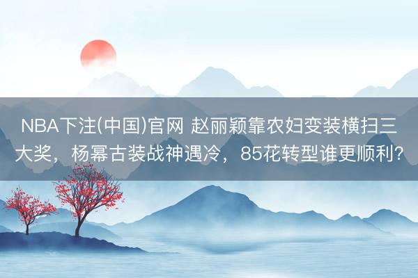 NBA下注(中国)官网 赵丽颖靠农妇变装横扫三大奖,杨幂古装战神遇冷,85花转型谁更顺利?