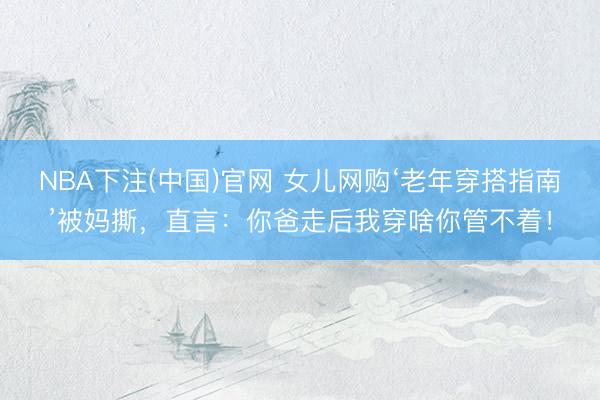 NBA下注(中国)官网 女儿网购‘老年穿搭指南’被妈撕，直言：你爸走后我穿啥你管不着！