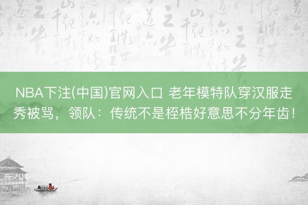 NBA下注(中国)官网入口 老年模特队穿汉服走秀被骂,领队:传统不是桎梏好意思不分年齿!
