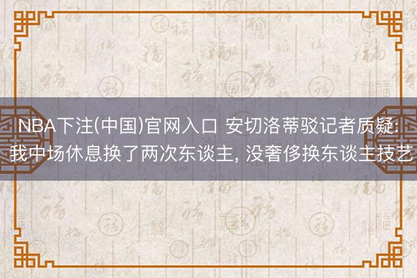 NBA下注(中国)官网入口 安切洛蒂驳记者质疑: 我中场休息换了两次东谈主， 没奢侈换东谈主技艺
