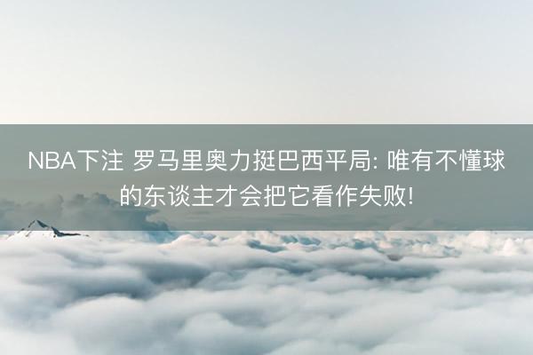 NBA下注 罗马里奥力挺巴西平局: 唯有不懂球的东谈主才会把它看作失败!