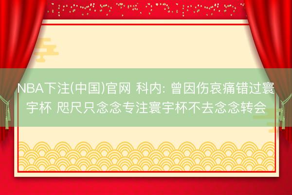 NBA下注(中国)官网 科内: 曾因伤哀痛错过寰宇杯 咫尺只念念专注寰宇杯不去念念转会