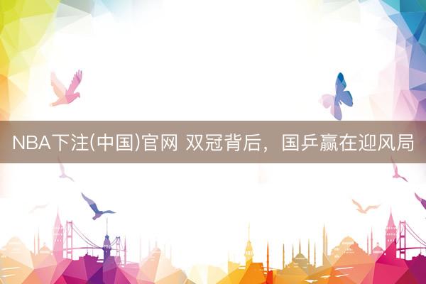 NBA下注(中国)官网 双冠背后，国乒赢在迎风局
