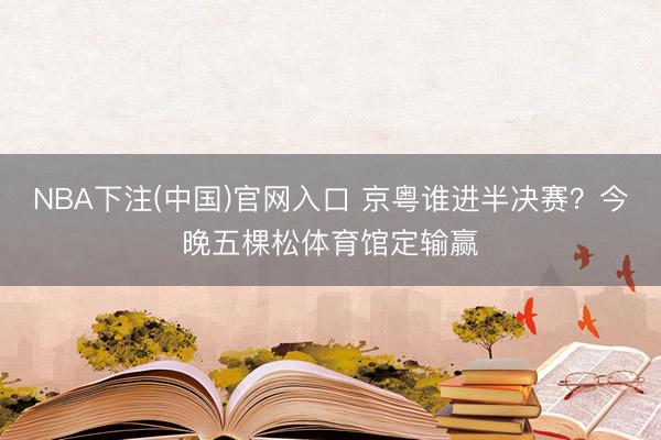NBA下注(中国)官网入口 京粤谁进半决赛？今晚五棵松体育馆定输赢