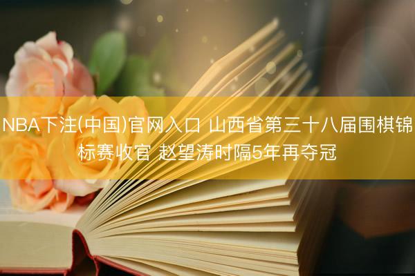 NBA下注(中国)官网入口 山西省第三十八届围棋锦标赛收官 赵望涛时隔5年再夺冠