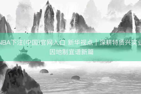 NBA下注(中国)官网入口 新华视点｜深耕特质兴实业 因地制宜谱新篇