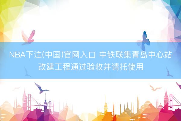 NBA下注(中国)官网入口 中铁联集青岛中心站改建工程通过验收并请托使用