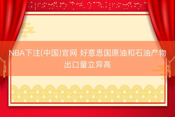 NBA下注(中国)官网 好意思国原油和石油产物出口量立异高