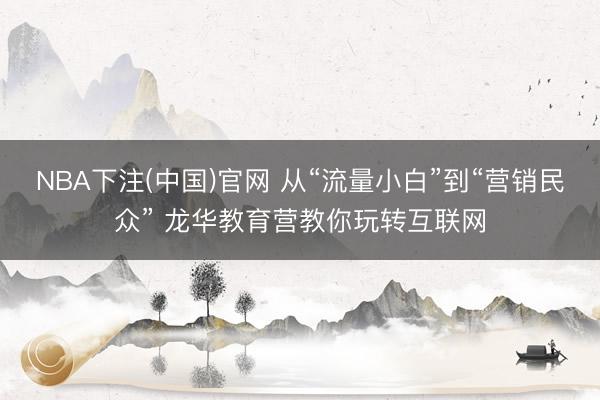 NBA下注(中国)官网 从“流量小白”到“营销民众” 龙华教育营教你玩转互联网