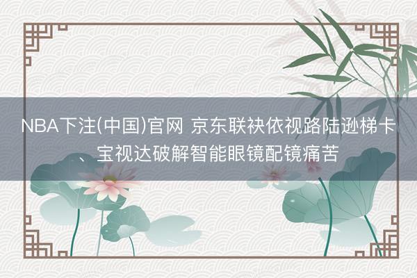 NBA下注(中国)官网 京东联袂依视路陆逊梯卡、宝视达破解智能眼镜配镜痛苦