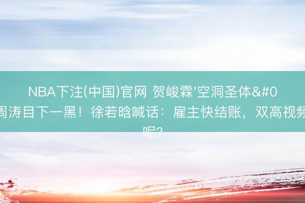 NBA下注(中国)官网 贺峻霖'空洞圣体'让周涛目下一黑！徐若晗喊话：雇主快结账，双高视频钱呢？