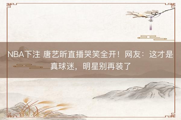 NBA下注 唐艺昕直播哭笑全开!网友:这才是真球迷,明星别再装了