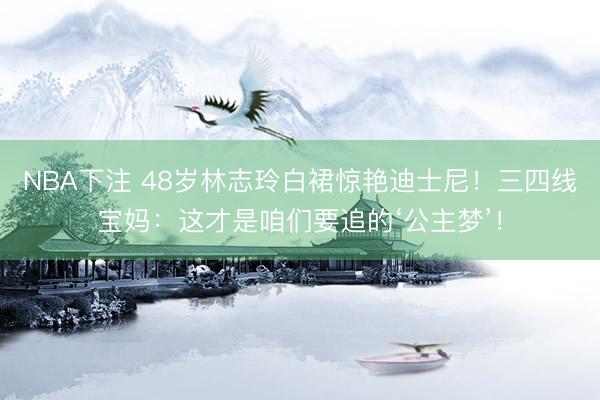 NBA下注 48岁林志玲白裙惊艳迪士尼！三四线宝妈：这才是咱们要追的‘公主梦’！