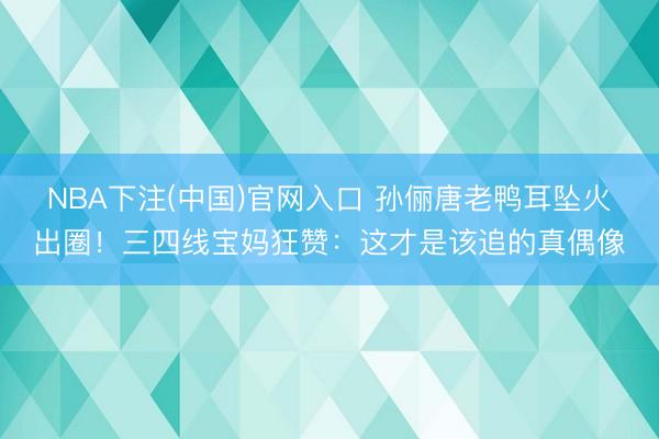 NBA下注(中国)官网入口 孙俪唐老鸭耳坠火出圈！三四线宝妈狂赞：这才是该追的真偶像