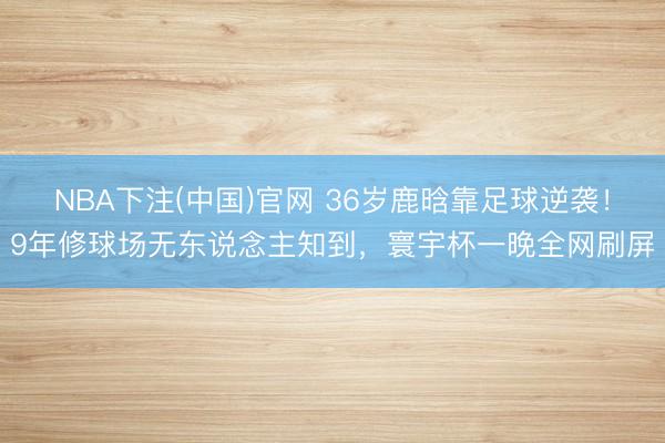 NBA下注(中国)官网 36岁鹿晗靠足球逆袭！9年修球场无东说念主知到，寰宇杯一晚全网刷屏