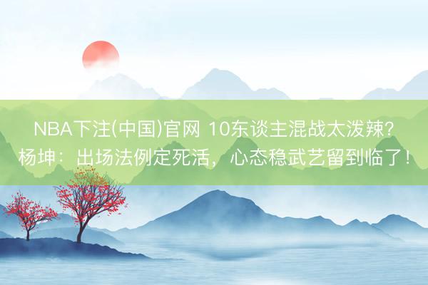 NBA下注(中国)官网 10东谈主混战太泼辣？杨坤：出场法例定死活，心态稳武艺留到临了！