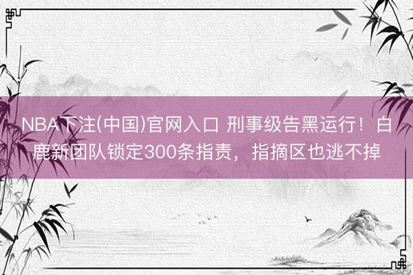 NBA下注(中国)官网入口 刑事级告黑运行！白鹿新团队锁定300条指责，指摘区也逃不掉