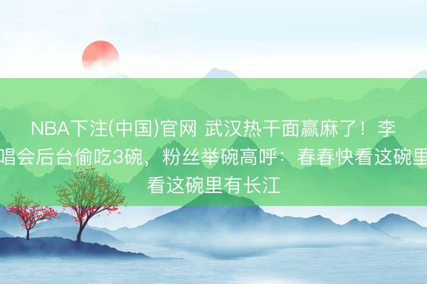 NBA下注(中国)官网 武汉热干面赢麻了！李宇春演唱会后台偷吃3碗，粉丝举碗高呼：春春快看这碗里有长江