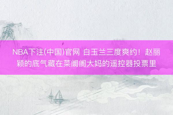 NBA下注(中国)官网 白玉兰三度爽约！赵丽颖的底气藏在菜阛阓大妈的遥控器投票里