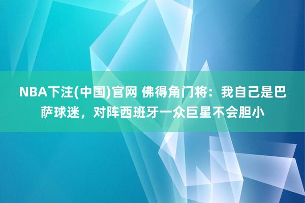 NBA下注(中国)官网 佛得角门将：我自己是巴萨球迷，对阵西班牙一众巨星不会胆小