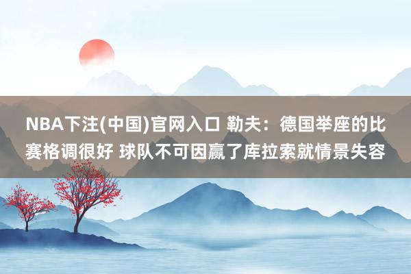 NBA下注(中国)官网入口 勒夫：德国举座的比赛格调很好 球队不可因赢了库拉索就情景失容
