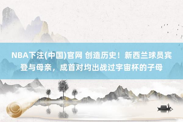 NBA下注(中国)官网 创造历史！新西兰球员宾登与母亲，成首对均出战过宇宙杯的子母