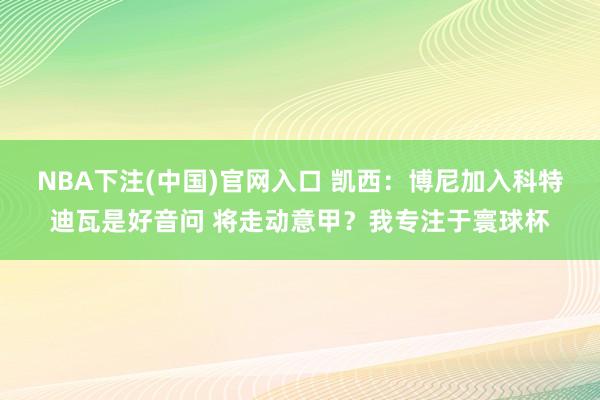NBA下注(中国)官网入口 凯西：博尼加入科特迪瓦是好音问 将走动意甲？我专注于寰球杯